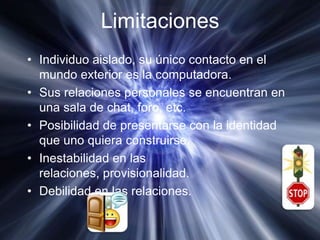 LimitacionesIndividuo aislado, su único contacto en el mundo exterior es la computadora.Sus relaciones personales se encuentran en una sala de chat, foro, etc.Posibilidad de presentarse con la identidad que uno quiera construirse.Inestabilidad en las relaciones, provisionalidad.Debilidad en las relaciones.