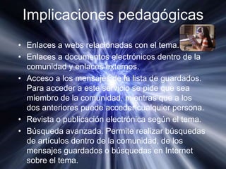 Implicaciones pedagógicasEnlaces a webs relacionadas con el tema.Enlaces a documentos electrónicos dentro de la comunidad y enlaces externos.Acceso a los mensajes de la lista de guardados. Para acceder a este servicio se pide que sea miembro de la comunidad, mientras que a los dos anteriores puede acceder cualquier persona.Revista o publicación electrónica según el tema.Búsqueda avanzada. Permite realizar búsquedas de artículos dentro de la comunidad, de los mensajes guardados o búsquedas en Internet sobre el tema.