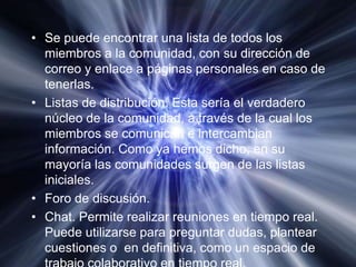 Se puede encontrar una lista de todos los miembros a la comunidad, con su dirección de correo y enlace a páginas personales en caso de tenerlas.Listas de distribución. Esta sería el verdadero núcleo de la comunidad, a través de la cual los miembros se comunican e intercambian información. Como ya hemos dicho, en su mayoría las comunidades surgen de las listas iniciales.Foro de discusión.Chat. Permite realizar reuniones en tiempo real. Puede utilizarse para preguntar dudas, plantear cuestiones o  en definitiva, como un espacio de trabajo colaborativo en tiempo real.
