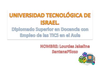 UNIVERSIDAD TECNOLÓGICA DE ISRAEL.Diplomado Superior en Docencia con Empleo de las TICS en el Aula NOMBRE: Lourdes Jakeline                 SantanaPilozo  Grupo: BETA 