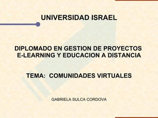 UNIVERSIDAD ISRAEL DIPLOMADO EN GESTION DE PROYECTOS  E-LEARNING Y EDUCACION A DISTANCIA TEMA:  COMUNIDADES VIRTUALES GABRIELA SULCA CORDOVA 