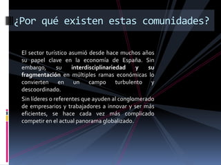 ¿Por qué existen estas comunidades?

 El sector turístico asumió desde hace muchos años
 su papel clave en la economía de España. Sin
 embargo,      su     interdisciplinariedad y   su
 fragmentación en múltiples ramas económicas lo
 convierten en un campo turbulento y
 descoordinado.
 Sin líderes o referentes que ayuden al conglomerado
 de empresarios y trabajadores a innovar y ser más
 eficientes, se hace cada vez más complicado
 competir en el actual panorama globalizado.
 