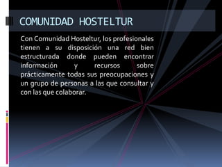 COMUNIDAD HOSTELTUR
Con Comunidad Hosteltur, los profesionales
tienen a su disposición una red bien
estructurada donde pueden encontrar
información       y    recursos      sobre
prácticamente todas sus preocupaciones y
un grupo de personas a las que consultar y
con las que colaborar.
 