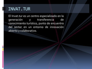 INVAT.TUR
El Invat.tur es un centro especializado en la
generación        y     transferencia     de
conocimiento turístico, punto de encuentro
del sector en un entorno de innovación
abierto y colaborativo.
 