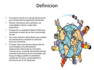 Definicion

•   Un espacio virtual es un grupo de personas
    que comprende los siguientes elementos:
•   Desean interactuar para satisfacer sus
    necesidades o llevar a cabo roles
    específicos.
•   Comparten un propósito determinado que
    constituye la razón de ser de la comunidad
    virtual.
•   Con unos sistemas informáticos que medían
    las interacciones y facilitan la cohesión
    entre los miembros.
•   El mayor freno que existe al desarrollo de
    comunidades es la dificultad de
    organización interna de las mismasEn
    muchos casos, se pierde demasiado tiempo
    creando la estructura de la comunidad, con
    lo que se llega a perder el verdadero
    sentido de la misma, confundiendo la
    estructura con el ser del grupo
 