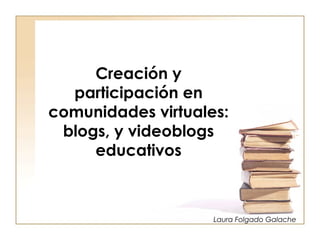 Creación y
  participación en
comunidades virtuales:
 blogs, y videoblogs
     educativos



                    Laura Folgado Galache
 