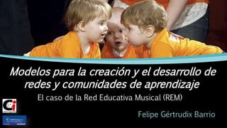 El caso de la Red Educativa Musical (REM)
Felipe Gértrudix Barrio
Modelos para la creación y el desarrollo de
redes y comunidades de aprendizaje
 