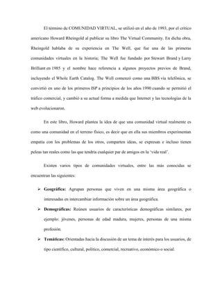 El término de COMUNIDAD VIRTUAL, se utilizó en el año de 1993, por el crítico
americano Howard Rheingold al publicar su libro The Virtual Community. En dicha obra,
Rheingold hablaba de su experiencia en The Well, que fue una de las primeras
comunidades virtuales en la historia; The Well fue fundado por Stewart Brand y Larry
Brilliant en 1985 y el nombre hace referencia a algunos proyectos previos de Brand,
incluyendo el Whole Earth Catalog. The Well comenzó como una BBS vía telefónica, se
convirtió en uno de los primeros ISP a principios de los años 1990 cuando se permitió el
tráfico comercial, y cambió a su actual forma a medida que Internet y las tecnologías de la
web evolucionaron.
En este libro, Howard plantea la idea de que una comunidad virtual realmente es
como una comunidad en el terreno físico, es decir que en ella sus miembros experimentan
empatía con los problemas de los otros, comparten ideas, se expresan e incluso tienen
peleas tan reales como las que tendría cualquier par de amigos en la ‘vida real’.
Existen varios tipos de comunidades virtuales, entre las más conocidas se
encuentran las siguientes:
 Geográfica: Agrupan personas que viven en una misma área geográfica o
interesadas en intercambiar información sobre un área geográfica.
 Demográficas: Reúnen usuarios de características demográficas similares, por
ejemplo: jóvenes, personas de edad madura, mujeres, personas de una misma
profesión.
 Temáticas: Orientadas hacia la discusión de un tema de interés para los usuarios, de
tipo científico, cultural, político, comercial, recreativo, económico o social.
 