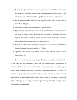  Después de haber escrito nuestra cuenta, aparecerá una pantalla donde iniciaremos
los pasos para configurar nuestro grupo. Debemos escribir nuestro nombre y una
descripción para nuestra comunidad; seguidamente daremos clic en Continuar.
 En la siguiente pantalla tendremos que registrar algunos datos de acuerdo a las
necesidades del grupo.
 Al terminar con las definiciones, daremos clic en Continuar.
 Seguidamente, aparecerá una sección en la cual tendremos que seleccionar la
categoría de nuestro grupo. Presionaremos Continuar y enseguida deberemos
registrar ciertos datos personales que nos serán solicitados, debido a que seremos el
administrador del grupo y es necesaria esa información.
 Después de haber llenado el formulario, daremos clic en continuar y finalmente se
habrá configurado nuestra comunidad en T1MSN.
 Aparecerá una pantalla con algunos avisos como Mensajes nuevos, nuevos
participantes, etc.
Las comunidades virtuales juegan un papel muy importante en el ámbito educativo
ya que estas son una herramienta valiosa que nos ofrecen amplias posibilidades de
interacción donde podemos tener un intercambio de información entre pares e iguales, y del
mismo modo, podemos aplicarlo en cuestiones y términos educativos en cuanto a la
relación existente entre maestro-alumno. Gracias a las CV, los maestros tienen la
posibilidad de crear plataformas donde pueden abordar temas de formación e implementar
algunas estrategias que se apliquen para la organización y desarrollo de algún tema o
asignatura que se esté tratando.
 