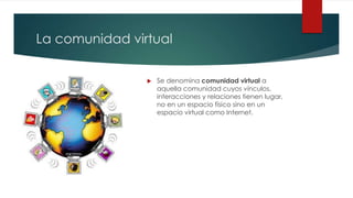 La comunidad virtual
Se denomina comunidad virtual a
aquella comunidad cuyos vínculos,
interacciones y relaciones tienen lugar,
no en un espacio físico sino en un
espacio virtual como Internet.