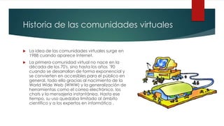 Historia de las comunidades virtuales
La idea de las comunidades virtuales surge en
1988 cuando aparece Internet.
La primera comunidad virtual no nace en la
década de los 70's, sino hasta los años ´90
cuando se desarrollan de forma exponencial y
se convierten en accesibles para el público en
general, todo ello gracias al nacimiento de la
World Wide Web (WWW) y la generalización de
herramientas como el correo electrónico, los
chats y la mensajería instantánea. Hasta ese
tiempo, su uso quedaba limitado al ámbito
científico y a los expertos en informática .