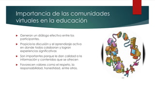 Importancia de las comunidades
virtuales en la educación
Generan un diálogo efectivo entre los
participantes.
Propicia la discusión y el aprendizaje activo
en donde todos colaboran y logran
experiencias significativas
Son importantes porque le dan calidad a la
información y contenidos que se ofrecen
Favorecen valores como el respeto, la
responsabilidad, honestidad, entre otros.
