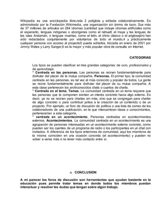 Wikipedia es una enciclopedia libre,nota 2 políglota y editada colaborativamente. Es
administrada por la Fundación Wikimedia, una organización sin ánimo de lucro. Sus más
de 37 millones de artículos en 284 idiomas (cantidad que incluye idiomas artificiales como
el esperanto, lenguas indígenas o aborígenes como el náhuatl, el maya y las lenguas de
las islas Andamán, o lenguas muertas, como el latín, el chino clásico o el anglosajón) han
sido redactados conjuntamente por voluntarios de todo el mundo,4 y prácticamente
cualquier persona con acceso al proyecto5 puede editarlos. Iniciada en enero de 2001 por
Jimmy Wales y Larry Sanger,6 es la mayor y más popular obra de consulta en Internet.
CATEGORIAS
Los tipos se pueden clasificar en tres grandes categorías: de ocio, profesionales y
de aprendizaje:
* Centrada en las personas. Las personas se reúnen fundamentalmente para
disfrutar del placer de la mutua compañía. Personas. El primer tipo, la comunidad
centrada en las personas, es tal vez el más conocido y popular de todos. La gente
se reúne fundamentalmente para disfrutar del placer de su mutua compañía. A
esta clase pertenecen los archiconocidos chats o cuartos de charla.
* Centrada en el tema. Temas. La comunidad centrada en un tema requiere que
las personas que la componen sientan un interés concreto hacia algo externo. Es
decir, ya no se reúnen para charlas sin más, sino que se congregan para charlar
de algo concreto o para contribuir juntos a la creación de un contenido o de un
proyecto. Por ejemplo, un foro de discusión de política o una lista de correo de los
colaboradores de una publicación, en la que intercambian ideas o conocimientos,
pertenecerían a esta categoría.
* centrada en un acontecimiento. Personas centradas en acontecimientos
externos. Acontecimientos. La comunidad centrada en un acontecimiento es una
agrupación de personas interesadas en un acontecimiento externo concreto, como
pueden ser los oyentes de un programa de radio o los participantes en un chat con
invitados. A diferencia de los tipos anteriores de comunidad, aquí los miembros de
la misma coinciden en una ocasión concreta (el acontecimiento) y pueden no
volver a verse más o no tener más contacto entre sí.
o CONCLUSION
A mi parecer los foros de discusión son herramientas que ayudan bastante en la
educación pues permite tratar temas en donde todos los miembros puedan
interactuar y resolver las dudas que tengan sobre algún trabajo.
 