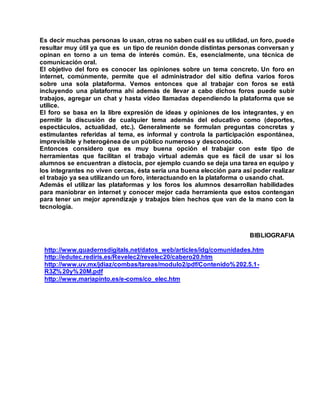 Es decir muchas personas lo usan, otras no saben cuál es su utilidad, un foro, puede
resultar muy útil ya que es un tipo de reunión donde distintas personas conversan y
opinan en torno a un tema de interés común. Es, esencialmente, una técnica de
comunicación oral.
El objetivo del foro es conocer las opiniones sobre un tema concreto. Un foro en
internet, comúnmente, permite que el administrador del sitio defina varios foros
sobre una sola plataforma. Vemos entonces que al trabajar con foros se está
incluyendo una plataforma ahí además de llevar a cabo dichos foros puede subir
trabajos, agregar un chat y hasta video llamadas dependiendo la plataforma que se
utilice.
El foro se basa en la libre expresión de ideas y opiniones de los integrantes, y en
permitir la discusión de cualquier tema además del educativo como (deportes,
espectáculos, actualidad, etc.). Generalmente se formulan preguntas concretas y
estimulantes referidas al tema, es informal y controla la participación espontánea,
imprevisible y heterogénea de un público numeroso y desconocido.
Entonces considero que es muy buena opción el trabajar con este tipo de
herramientas que facilitan el trabajo virtual además que es fácil de usar si los
alumnos se encuentran a distocia, por ejemplo cuando se deja una tarea en equipo y
los integrantes no viven cercas, ésta sería una buena elección para así poder realizar
el trabajo ya sea utilizando un foro, interactuando en la plataforma o usando chat.
Además el utilizar las plataformas y los foros los alumnos desarrollan habilidades
para maniobrar en internet y conocer mejor cada herramienta que estos contengan
para tener un mejor aprendizaje y trabajos bien hechos que van de la mano con la
tecnología.
BIBLIOGRAFIA
http://www.quadernsdigitals.net/datos_web/articles/idg/comunidades.htm
http://edutec.rediris.es/Revelec2/revelec20/cabero20.htm
http://www.uv.mx/jdiaz/combas/tareas/modulo2/pdf/Contenido%202.5.1-
R3Z%20y%20M.pdf
http://www.mariapinto.es/e-coms/co_elec.htm
 