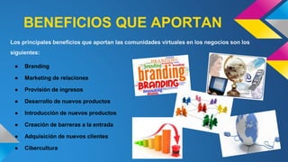 BENEFICIOS QUE APORTAN
Los principales beneficios que aportan las comunidades virtuales en los negocios son los
siguientes:
● Branding
● Marketing de relaciones
● Provisión de ingresos
● Desarrollo de nuevos productos
● Introducción de nuevos productos
● Creación de barreras a la entrada
● Adquisición de nuevos clientes
● Cibercultura
 