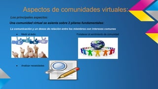 Aspectos de comunidades virtuales:
Los principales aspectos:
Una comunidad virtual se asienta sobre 2 pilares fundamentales:
La comunicación y un deseo de relación entre los miembros con intereses comunes
● Medir el éxito Fortalecer el sentimiento de comunidad
● Analizar necesidades
 