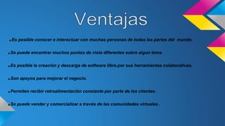 .Es posible conocer e interactuar con muchas personas de todas las partes del mundo.
.Se puede encontrar muchos puntos de vista diferentes sobre algun tema.
.Es posible la creación y descarga de software libre.por sus herramientas colaborativas.
.Son apoyos para mejorar el negocio.
.Permiten recibir retroalimentación constante por parte de los clientes.
.Se puede vender y comercializar a través de las comunidades virtuales .
 