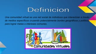 Una comunidad virtual es una red social de individuos que interactúan a través
de medios específicos cruzando potencialmente bordes geográficos y políticos
para lograr metas o intereses comunes.
 