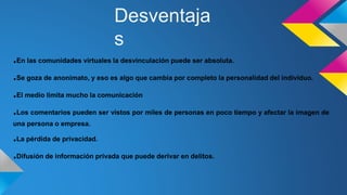 .En las comunidades virtuales la desvinculación puede ser absoluta.
.Se goza de anonimato, y eso es algo que cambia por completo la personalidad del individuo.
.El medio limita mucho la comunicación
.Los comentarios pueden ser vistos por miles de personas en poco tiempo y afectar la imagen de
una persona o empresa.
.La pérdida de privacidad.
.Difusión de información privada que puede derivar en delitos.
Desventaja
s
 