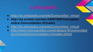 Linkografia
● http://es.wikipedia.org/wiki/Comunidad_virtual
● http://es.scribd.com/doc/24987906/Conceptos-
sobre-Comunidades-Virtuales
● http://es.wikipedia.org/wiki/Comunidad_virtual
● http://www.monografias.com/trabajos16/comunidad
es-virtuales/comunidades-virtuales.shtml
 
