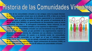 La idea de las comunidades virtuales es tan antigua como la propia Internet.
La primera comunidad virtual nace en la década de 1970, si bien no es hasta
los años ´90 cuando se desarrollan de forma exponencial y se convierten en
accesibles para el público en general, todo ello gracias al nacimiento de la
World Wide Web (WWW) y la generalización de herramientas como el correo
electrónico, los chats o la mensajería instantánea. Hasta entonces, su uso
quedaba limitado al ámbito científico y a los expertos en informática .
.Hoy en día, las comunidades virtuales son una herramienta muy útil desde un
punto de vista empresarial, ya que permiten a las organizaciones mejorar su
dinámica de trabajo interna, las relaciones con sus clientes o incrementar su
eficiencia procedimental. En cuanto a su función social, las comunidades
virtuales se han convertido en un lugar en el que el individuo puede
desarrollarse y relacionarse con los demás, actuando así como un instrumento
de socialización y de esparcimiento. Según estimaciones de Kozinets (1999), en
el año 2000 existían en la red más de 40 millones de comunidades virtuales.
 