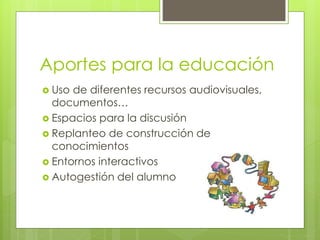 Aportes para la educación 
 Uso de diferentes recursos audiovisuales, 
documentos… 
 Espacios para la discusión 
 Replanteo de construcción de 
conocimientos 
 Entornos interactivos 
 Autogestión del alumno 
 