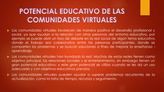  Las comunidades virtuales favorecen de manera positiva el desarrollo profesional y
social, ya que ayudan a la relación con otras personas del entorno educativo, por
ejemplo se puede abrir un foro de debate en la red social de algún tema educativo
donde el trabajo sea colaborativo entre las personas participantes, donde se
comparten los problemas y se buscan soluciones a fines de mejorar la enseñanza -
aprendizaje.
 Las comunidades virtuales han inundado la red. Muchas de estas redes tienen como
objetivo principal, las relaciones sociales y el entretenimiento, sin embargo tienen un
gran potencial educativo; y este gran potencial se utiliza cuando se les da un uso
adecuado y con objetivos educativos precisos.
 Las comunidades virtuales pueden ayudar a superar problemas recurrentes de la
actualización, como la falta de tiempo, recursos y seguimiento.
 