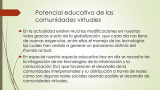 Potencial educativo de las
comunidades virtuales
 En la actualidad existen muchas modificaciones en nuestras
vidas gracias a esto de la globalización, que cada día nos llena
de nuevas exigencias, entre ellas el manejo de las tecnologías
las cuales han venido a generar un panorama distinto del
mundo actual.
 En especial nuestro espacio educativo hoy en día se necesita de
la integración de las tecnologías de la información y la
comunicación (tic) que favorecen el desarrollo de la
comunidades interpersonales y su distribución a través de redes
como son algunas redes sociales asiendo posible el desarrollo de
comunidades virtuales.
 