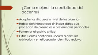 ¿Como mejorar la credibilidad del
docente?
Adaptar los discursos a nivel de los alumnos.
Hablar con honestidad sin incluir datos que
procedan de creencias o preferencias personales.
Fomentar el espíritu critico.
Citar fuentes confiables, recurrir a artículos
arbitrarios y en el buscador científico redalyc.
 