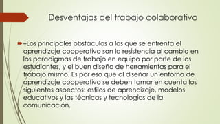 Desventajas del trabajo colaborativo
–Los principales obstáculos a los que se enfrenta el
aprendizaje cooperativo son la resistencia al cambio en
los paradigmas de trabajo en equipo por parte de los
estudiantes, y el buen diseño de herramientas para el
trabajo mismo. Es por eso que al diseñar un entorno de
aprendizaje cooperativo se deben tomar en cuenta los
siguientes aspectos: estilos de aprendizaje, modelos
educativos y las técnicas y tecnologías de la
comunicación.
 