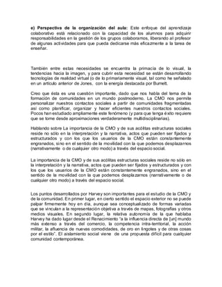 e) Perspectiva de la organización del aula: Este enfoque del aprendizaje
colaborativo está relacionado con la capacidad de los alumnos para adquirir
responsabilidades en la gestión de los grupos colaboramos, liberando al profesor
de algunas actividades para que pueda dedicarse más eficazmente a la tarea de
enseñar.
También entre estas necesidades se encuentra la primacía de lo visual, la
tendencias hacia la imagen, y para cubrir esta necesidad se están desarrollando
tecnologías de realidad virtual (o de lo primariamente visual, tal como he señalado
en un artículo anterior de Jones, con la energía destacada por Burnett.
Creo que ésta es una cuestión importante, dado que nos habla del tema de la
formación de comunidades en un mundo postmoderno. La CMO nos permite
personalizar nuestros contactos sociales a partir de comunidades fragmentadas
así como planificar, organizar y hacer eficientes nuestros contactos sociales.
Pocos han estudiado ampliamente este fenómeno (y para que tenga éxito requiere
que se tome desde aproximaciones verdaderamente multidisciplinarias).
Hablando sobre La importancia de la CMO y de sus acólitas estructuras sociales
reside no sólo en la interpretación y la narrativa, actos que pueden ser fijados y
estructurados y con los que los usuarios de la CMO están constantemente
engranados, sino en el sentido de la movilidad con la que podemos desplazarnos
(narrativamente o de cualquier otro modo) a través del espacio social.
La importancia de la CMO y de sus acólitas estructuras sociales reside no sólo en
la interpretación y la narrativa, actos que pueden ser fijados y estructurados y con
los que los usuarios de la CMO están constantemente engranados, sino en el
sentido de la movilidad con la que podemos desplazarnos (narrativamente o de
cualquier otro modo) a través del espacio social.
Los puntos desarrollados por Harvey son importantes para el estudio de la CMO y
de la comunidad. En primer lugar, en cierto sentido el espacio exterior no se puede
palpar firmemente hoy en día, aunque sea conceptualizado de formas variadas
que se vinculan a la representación objetiva a través de mapas, fotografías y otros
medios visuales. En segundo lugar, la relativa autonomía de la que hablaba
Harvey ha dado lugar desde el Renacimiento “a la influencia directa de [un] mundo
más extenso a través del comercio, la competencia intra-territorial, la acción
militar, la afluencia de nuevas comodidades, de oro en lingotes y de otras cosas
por el estilo”. El aislamiento social viene de una propuesta difícil para cualquier
comunidad contemporánea.
 