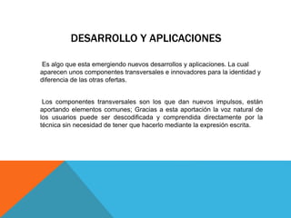 DESARROLLO Y APLICACIONES
Es algo que esta emergiendo nuevos desarrollos y aplicaciones. La cual
aparecen unos componentes transversales e innovadores para la identidad y
diferencia de las otras ofertas.
Los componentes transversales son los que dan nuevos impulsos, están
aportando elementos comunes; Gracias a esta aportación la voz natural de
los usuarios puede ser descodificada y comprendida directamente por la
técnica sin necesidad de tener que hacerlo mediante la expresión escrita.
 