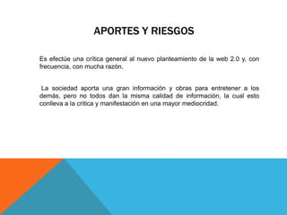 APORTES Y RIESGOS
Es efectúe una crítica general al nuevo planteamiento de la web 2.0 y, con
frecuencia, con mucha razón.
La sociedad aporta una gran información y obras para entretener a los
demás, pero no todos dan la misma calidad de información, la cual esto
conlleva a la critica y manifestación en una mayor mediocridad.
 