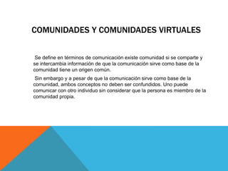 COMUNIDADES Y COMUNIDADES VIRTUALES
Se define en términos de comunicación existe comunidad si se comparte y
se intercambia información de que la comunicación sirve como base de la
comunidad tiene un origen común.
Sin embargo y a pesar de que la comunicación sirve como base de la
comunidad, ambos conceptos no deben ser confundidos. Uno puede
comunicar con otro individuo sin considerar que la persona es miembro de la
comunidad propia.
 