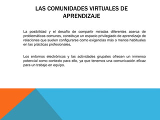 LAS COMUNIDADES VIRTUALES DE
APRENDIZAJE
La posibilidad y el desafío de compartir miradas diferentes acerca de
problemáticas comunes, constituye un espacio privilegiado de aprendizaje de
relaciones que suelen configurarse como exigencias más o menos habituales
en las prácticas profesionales.
Los entornos electrónicos y las actividades grupales ofrecen un inmenso
potencial como contexto para ello, ya que tenemos una comunicación eficaz
para un trabajo en equipo.
 