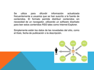 Se utiliza para difundir información actualizada
frecuentemente a usuarios que se han suscrito a la fuente de
contenidos. El formato permite distribuir contenidos sin
necesidad de un navegador, utilizando un software diseñado
para leer estos contenidos RSS tales como Internet Explorer.
Simplemente están los datos de las novedades del sitio, como
el título, fecha de publicación o la descripción.
 