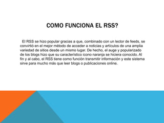 COMO FUNCIONA EL RSS?
El RSS se hizo popular gracias a que, combinado con un lector de feeds, se
convirtió en el mejor método de acceder a noticias y artículos de una amplia
variedad de sitios desde un mismo lugar. De hecho, el auge y popularizado
de los blogs hizo que su característico icono naranja se hiciera conocido. Al
fin y al cabo, el RSS tiene como función transmitir información y este sistema
sirve para mucho más que leer blogs o publicaciones online.
 