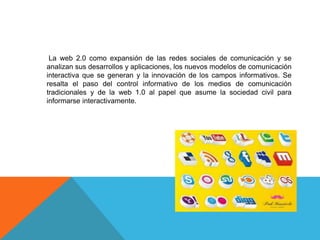 La web 2.0 como expansión de las redes sociales de comunicación y se
analizan sus desarrollos y aplicaciones, los nuevos modelos de comunicación
interactiva que se generan y la innovación de los campos informativos. Se
resalta el paso del control informativo de los medios de comunicación
tradicionales y de la web 1.0 al papel que asume la sociedad civil para
informarse interactivamente.
 