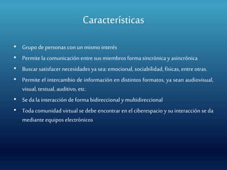 Características
• Grupo depersonas conun mismo interés
• Permite la comunicación entre sus miembros forma sincrónica y asincrónica
• Buscar satisfacer necesidadesya sea: emocional, sociabilidad, físicas, entre otras.
• Permite el intercambio de información en distintos formatos, ya sean audiovisual,
visual, textual, auditivo, etc.
• Seda la interacción deforma bidireccional y multidireccional
• Toda comunidad virtual se debe encontrar en el ciberespacio y su interacción se da
mediante equipos electrónicos
 