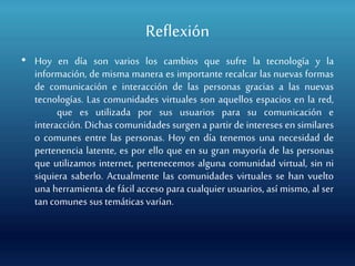 Reflexión
• Hoy en día son varios los cambios que sufre la tecnología y la
información, de misma manera es importante recalcar las nuevas formas
de comunicación e interacción de las personas gracias a las nuevas
tecnologías. Las comunidades virtuales son aquellos espacios en la red,
que es utilizada por sus usuarios para su comunicación e
interacción. Dichas comunidades surgen a partir de intereses en similares
o comunes entre las personas. Hoy en día tenemos una necesidad de
pertenencia latente, es por ello que en su gran mayoría de las personas
que utilizamos internet, pertenecemos alguna comunidad virtual, sin ni
siquiera saberlo. Actualmente las comunidades virtuales se han vuelto
una herramienta de fácil acceso para cualquier usuarios, así mismo, al ser
tan comunes sus temáticas varían.
 