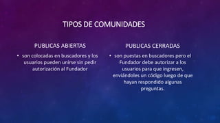 TIPOS DE COMUNIDADES
PUBLICAS ABIERTAS
• son colocadas en buscadores y los
usuarios pueden unirse sin pedir
autorización al Fundador
PUBLICAS CERRADAS
• son puestas en buscadores pero el
Fundador debe autorizar a los
usuarios para que ingresen,
enviándoles un código luego de que
hayan respondido algunas
preguntas.
 