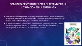 COMUNIDADES VIRTUALES PARA EL APRENDIZAJE. SU
UTILIZACIÓN EN LA ENSEÑANZA
• Son comunidades de personas, que comparten unos valores e intereses comunes, y
que se comunican a través de las diferentes herramientas de comunicación que nos
ofrecen las redes telemáticas, sean sincrónicas o asincrónicas.
• Si la red social se crea para construir conocimientos ,aprender y compartir saberes
con distintas personas además se basa en las habilidades del Hipertexto, el
Ciberespacio y la virtualización de las relaciones educativa.
 