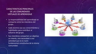 CARACTERISTICAS PRINCIPALES
DE LAS COMUNIDADES
VIRTUALES DE APRENDIZAJE
• La responsabilidad del aprendizaje se
comparte entre los miembros del
grupo.
• Cada alumno usa sus conocimientos y
habilidades para contribuir al
esfuerzo del grupo.
• Sus miembros comparten un objetivo
un interés, una necesidad o una
actividad que es la razón
fundamental constitutiva de la misma
comunidad.
 