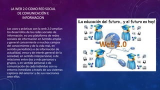 LA WEB 2.0 COMO RED SOCIAL
DE COMUNICACIÓN E
INFORMACION
Los usos y prácticas con la web 2.0 amplían
los desarrollos de las redes sociales de
información. es una plataforma de redes
sociales de información en Sentido amplio
y general concerniente a muchos campos
del conocimiento y de la vida real, en
sentido periodístico o de información de
actualidad, veraz y de interés general de la
sociedad, en sentido interpersonal, o de
relaciones entre dos o más personas y
grupos, y en sentido personal o de
comunicación de cada individuo con su
entorno inmediato a través de sus sistemas
captores del exterior y de sus reacciones
ante ellos.
 