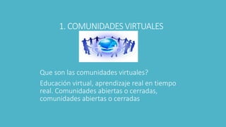 1. COMUNIDADES VIRTUALES
Que son las comunidades virtuales?
Educación virtual, aprendizaje real en tiempo
real. Comunidades abiertas o cerradas,
comunidades abiertas o cerradas
 