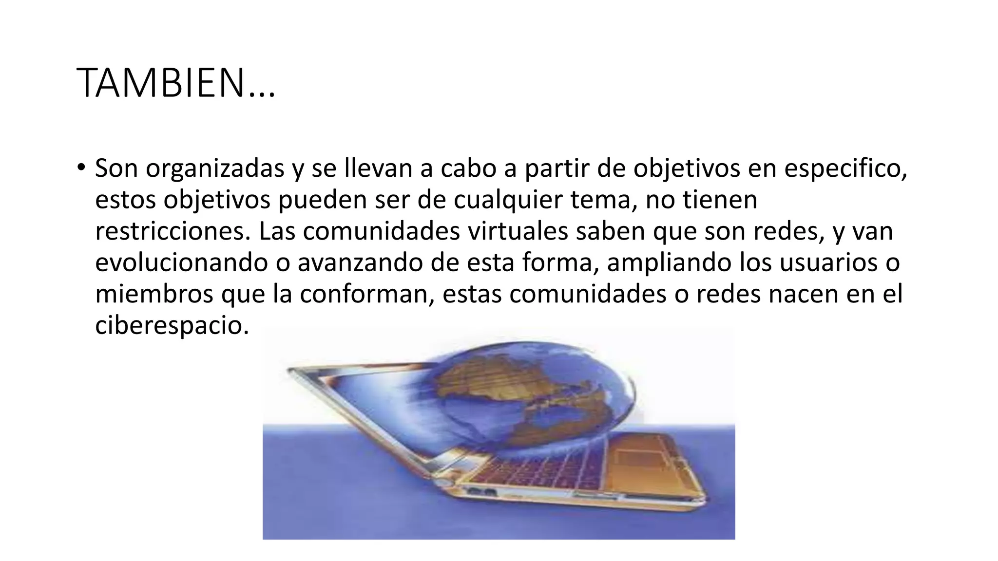 TAMBIEN…
• Son organizadas y se llevan a cabo a partir de objetivos en especifico,
estos objetivos pueden ser de cualquier tema, no tienen
restricciones. Las comunidades virtuales saben que son redes, y van
evolucionando o avanzando de esta forma, ampliando los usuarios o
miembros que la conforman, estas comunidades o redes nacen en el
ciberespacio.
