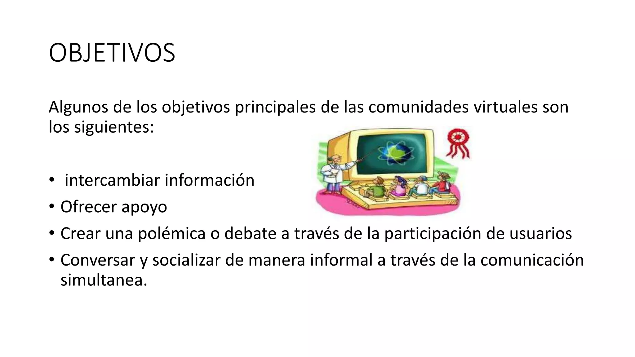 OBJETIVOS
Algunos de los objetivos principales de las comunidades virtuales son
los siguientes:
• intercambiar información
• Ofrecer apoyo
• Crear una polémica o debate a través de la participación de usuarios
• Conversar y socializar de manera informal a través de la comunicación
simultanea.