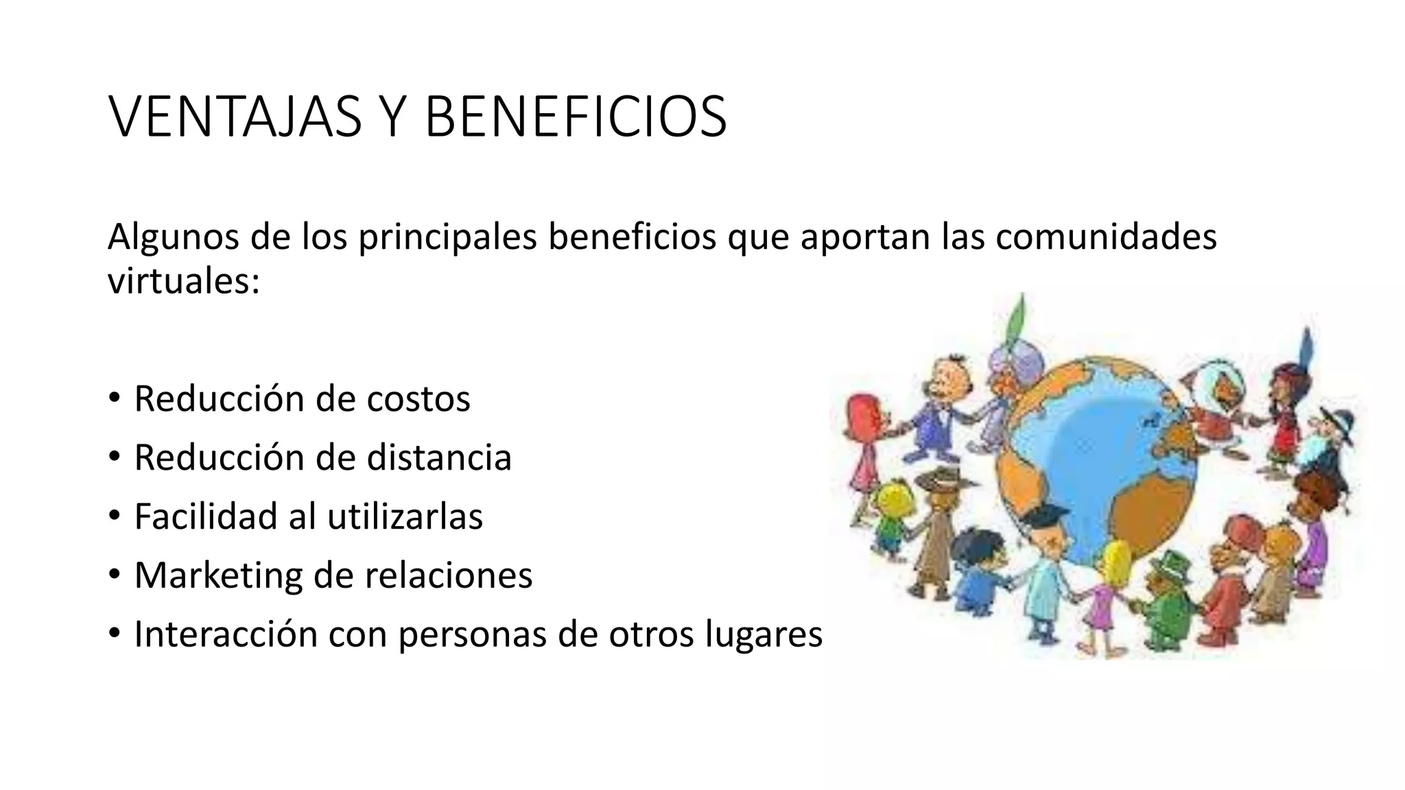 VENTAJAS Y BENEFICIOS
Algunos de los principales beneficios que aportan las comunidades
virtuales:
• Reducción de costos
• Reducción de distancia
• Facilidad al utilizarlas
• Marketing de relaciones
• Interacción con personas de otros lugares