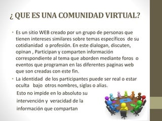 ¿ QUE ES UNA COMUNIDAD VIRTUAL?
• Es un sitio WEB creado por un grupo de personas que
tienen intereses similares sobre temas específicos de su
cotidianidad o profesión. En este dialogan, discuten,
opinan , Participan y comparten información
correspondiente al tema que aborden mediante foros o
eventos que programan en las diferentes paginas web
que son creadas con este fin.
• La identidad de los participantes puede ser real o estar
oculta bajo otros nombres, siglas o alias.
Esto no impide en lo absoluto su
intervención y veracidad de la
información que compartan
 