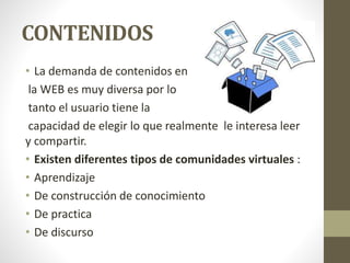 CONTENIDOS
• La demanda de contenidos en
la WEB es muy diversa por lo
tanto el usuario tiene la
capacidad de elegir lo que realmente le interesa leer
y compartir.
• Existen diferentes tipos de comunidades virtuales :
• Aprendizaje
• De construcción de conocimiento
• De practica
• De discurso
 